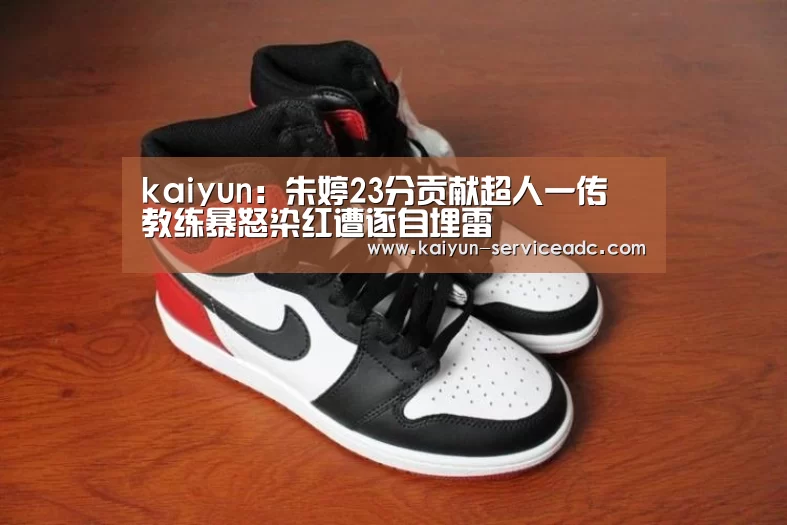 kaiyun：朱婷23分贡献超人一传 教练暴怒染红遭逐自埋雷(图4)